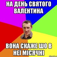 На день святого валентина Вона скаже шо в неї місячні