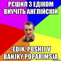 рєшил з едіком виучіть англійскій -Edik, poshli v banjky poparimsja