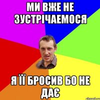 Ми вже не зустрічаемося Я її бросив бо не дає