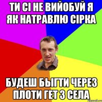 ти сі не вийобуй я як натравлю Сірка будеш быгти через плоти гет з села