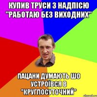 Купив труси з надпісю "Работаю без виходних" пацани думають шо устроївся в "круглосуточний"