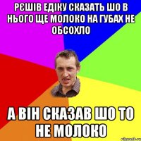 Рєшів Едіку сказать шо в нього ще молоко на губах не обсохло а він сказав шо то не молоко