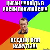 Циган !!!!Поїдь в ряски покупайся!!! Це едік і оля кажуть!!!!