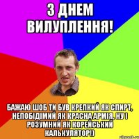 з днем вилуплення! бажаю шоб ти був крепкий як спирт, непобідімий як красна армія, ну і розумний як корейський калькулятор!)