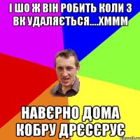 і шо ж він робить коли з вк удаляється....хммм навєрно дома кобру дрєсєрує