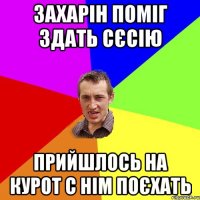 Захарін поміг здать сєсію прийшлось на курот с нім поєхать