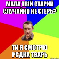 мала твій старий случайно не єгерь? ти я смотрю рєдка тварь