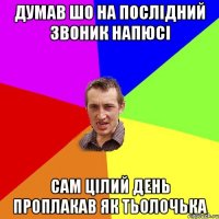 ДУМАВ ШО НА ПОСЛІДНИЙ ЗВОНИК НАПЮСІ САМ ЦІЛИЙ ДЕНЬ ПРОПЛАКАВ ЯК ТЬОЛОЧЬКА