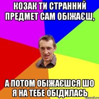 Козак ти странний предмет сам обіжаєш, а потом обіжаєшся шо я на тебе обідилась