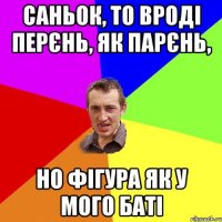 Саньок, то вроді перєнь, як парєнь, но фігура як у мого баті