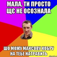 Мала, ти просто щє не осознала шо можу Максову кобру на тебе натравить