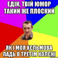 Едік, твій юмор такий же плоский як і моя хєльмова падь в третім колєні