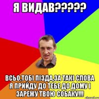 Я видав????? всьо,тобі пізда,за такі слова я прийду до тебе до дому і зарежу твою собаку!!!