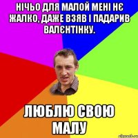 Нічьо для малой мені нє жалко, даже взяв і падарив валєнтінку. люблю свою малу