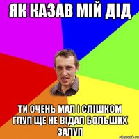 як казав мій дід ти очень мал і слішком глуп ще не відал больших залуп