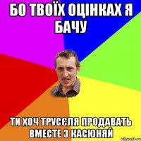 БО ТВОЇХ ОЦІНКАХ Я БАЧУ ТИ ХОЧ ТРУСЄЛЯ ПРОДАВАТЬ ВМЕСТЕ З КАСЮНЯЙ