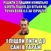 рішили з пацами номально бухуть пішов до вітьки на точку взяв 0,5 за 15рублів і пішли пити до Сані в гараж