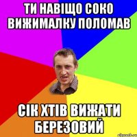 ти навіщо соко вижималку поломав сік хтів вижати березовий