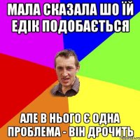 мала сказала шо їй едік подобається але в нього є одна проблема - він дрочить