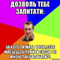 Дозволь тебе запитати: за кого ти,мать твою,себе маєш,щоб прийти сюди і зі мною так балакати?!