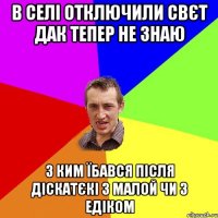 В селі отключили свєт дак тепер не знаю з ким їбався після діскатєкі з малой чи з Едіком