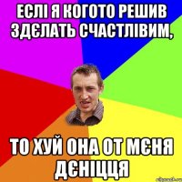 еслі я когото решив здєлать счастлівим, то хуй она от мєня дєніцця