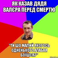 як казав дядя валєра перед смертю "ти шо малий якогось одненького алабая боїшся?"
