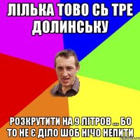 Лілька тово сь тре долинську розкрутити на 9 літров ... бо то не є діло шоб нічо непити