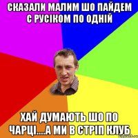 СКАЗАЛИ МАЛИМ ШО ПАЙДЕМ С РУСІКОМ ПО ОДНІЙ ХАЙ ДУМАЮТЬ ШО ПО ЧАРЦІ....А МИ В СТРІП КЛУБ