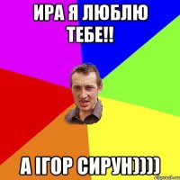 Ира я люблю тебе!! А Ігор сирун))))