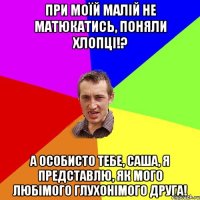 при моїй малій не матюкатись, поняли хлопці!? а особисто тебе, Саша, я представлю, як мого любімого глухонімого друга!