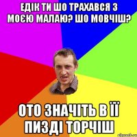 Едік ти шо трахався з моєю малаю? шо мовчіш? ото значіть в її пизді торчіш