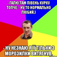 - Галю,там півень курку топче. - Ну то нормально любий.) - Ну незнаю я її тільки з морозилки витягнув.