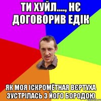 ти хуйл...., нє договорив едік як моя іскромётная вєртуха зустрілась з його бородою