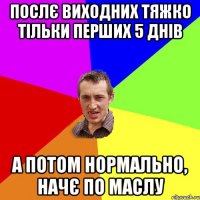 послє виходних тяжко тільки перших 5 днів а потом нормально, начє по маслу