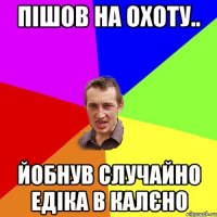 пішов на охоту.. йобнув случайно едіка в калєно