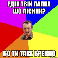 Едік твій папка шо лісник? бо ти таке бревно