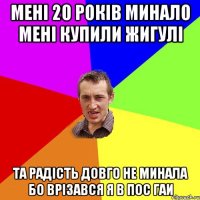 мені 20 років минало мені купили жигулі та радість довго не минала бо врізався я в пос ГАИ