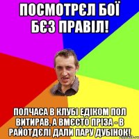 посмотрєл бої бєз правіл! полчаса в клубі Едіком пол витирав, а вмєсто пріза - в райотдєлі дали пару дубінок!