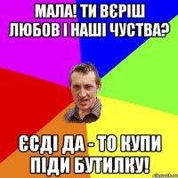 Мала! Ти вєріш любов і наші чуства? єсді да - то купи піди бутилку!