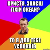 КРИСТЯ, ЗНАЄШ ТІХІЙ ОКЕАН? ТО Я ДЛЯ ТЕБЕ УСПОКОЇВ