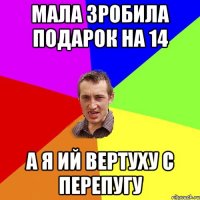 мала зробила подарок на 14 а я ий вертуху с перепугу