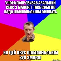 учора попробував аральний секс з малою і таке собитіє нада шампаньськім омивать но цей вкус шампаньськім хуй змиєш