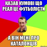 казав кумові що реал це футболісти а він мені про каталонців