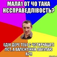 Мала1 от чо така нєсправедлівость? Едік дере тебе с чєтирнацаті лєт, а валєнтінки пакупаю я?!!