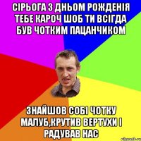 Сірьога з Дньом Рожденія тебе кароч шоб ти всігда був чотким пацанчиком знайшов собі чотку малуб,крутив вертухи і радував нас