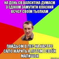 на день св.Валєнтіна думаєм з едіком замутити класний вєчєр своїм тьолкам пайдьом в лес на кастрє сало жарить а потом і своїх малишок