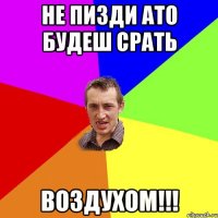 Не пизди ато будеш срать ВОЗДУХОМ!!!