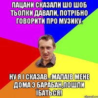 Пацани сказали шо шоб тьолки давали, потрібно говорити про музику. ну я і сказав..:мала!в мене дома э барабан,пошли їбаться!