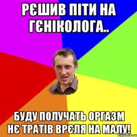 рєшив піти на гєніколога.. буду получать оргазм нє тратів врєля на малу!